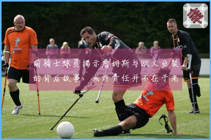 前骑士球员揭示詹姆斯与欧文分裂的背后故事，或许责任并不在于老詹