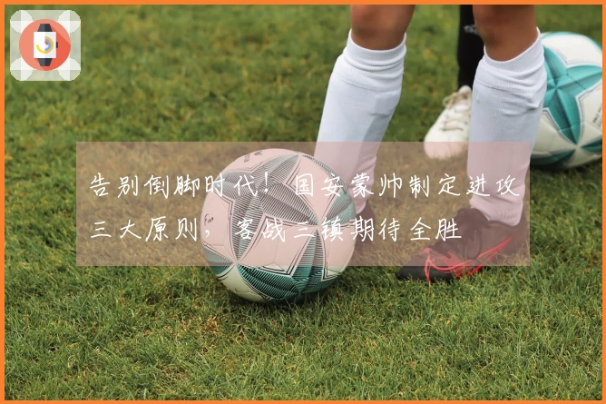 告别倒脚时代！国安蒙帅制定进攻三大原则，客战三镇期待全胜