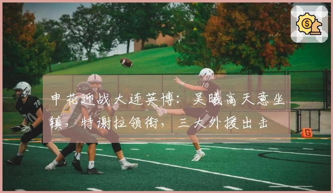 申花迎战大连英博：吴曦高天意坐镇，特谢拉领衔，三大外援出击