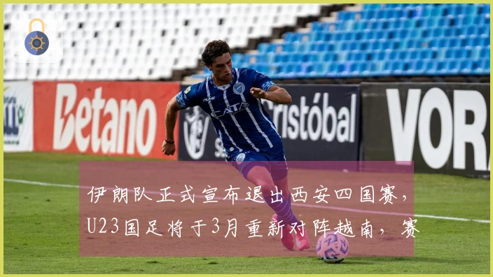 伊朗队正式宣布退出西安四国赛，U23国足将于3月重新对阵越南，赛程已公布