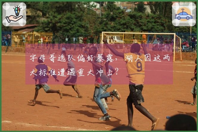 字母哥选队偏好暴露，湖人因这两大标准遭遇重大冲击？