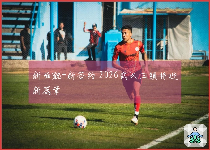 新面貌+新签约 2026武汉三镇将迎新篇章