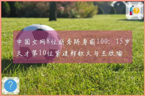 中国女网8位新秀跻身前100：15岁天才第10位紧追郑钦文与王欣瑜