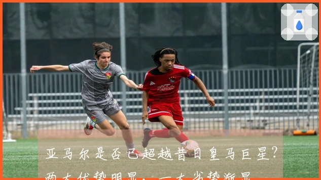 亚马尔是否已超越昔日皇马巨星？两大优势明显，一大劣势渐显