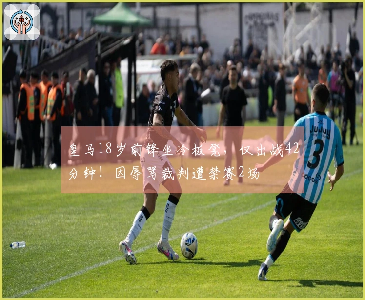 皇马18岁前锋坐冷板凳，仅出战42分钟！因辱骂裁判遭禁赛2场