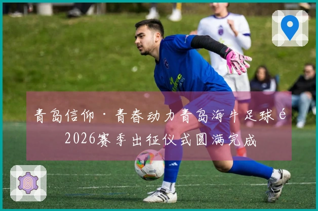 青岛信仰·青春动力青岛海牛足球队2026赛季出征仪式圆满完成