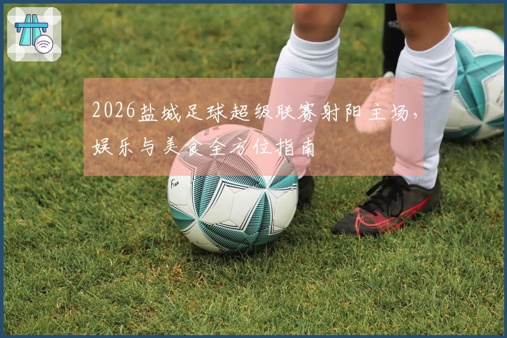 2026盐城足球超级联赛射阳主场，娱乐与美食全方位指南