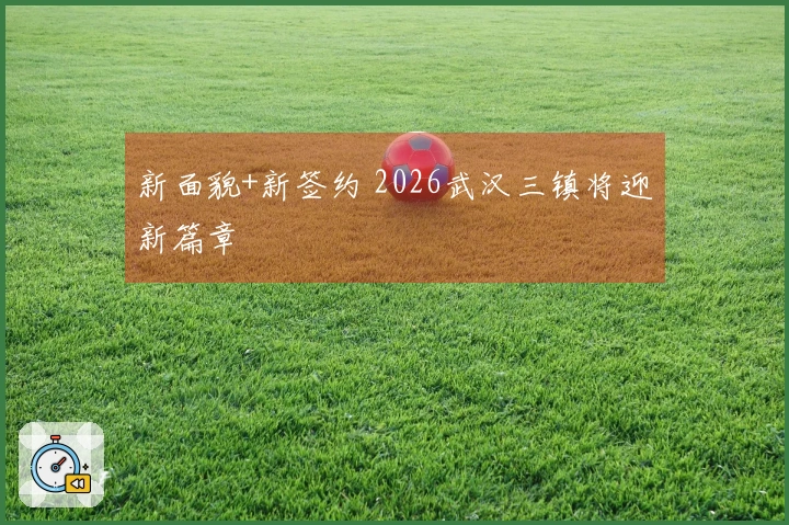 新面貌+新签约 2026武汉三镇将迎新篇章