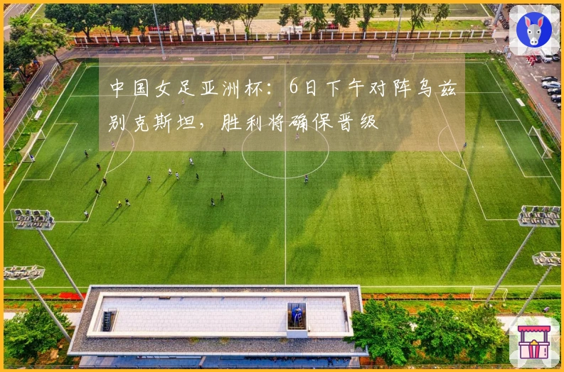 中国女足亚洲杯：6日下午对阵乌兹别克斯坦，胜利将确保晋级