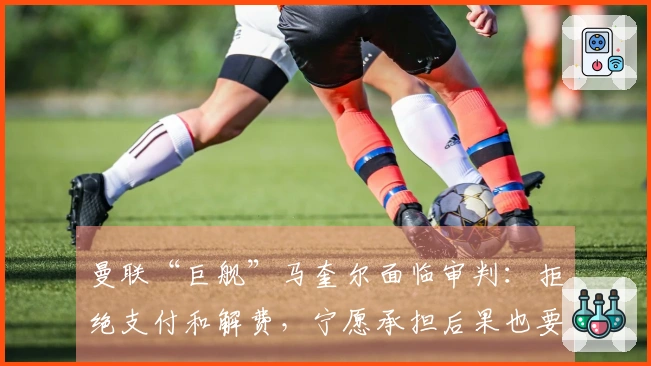 曼联“巨舰”马奎尔面临审判：拒绝支付和解费，宁愿承担后果也要坚持到底！