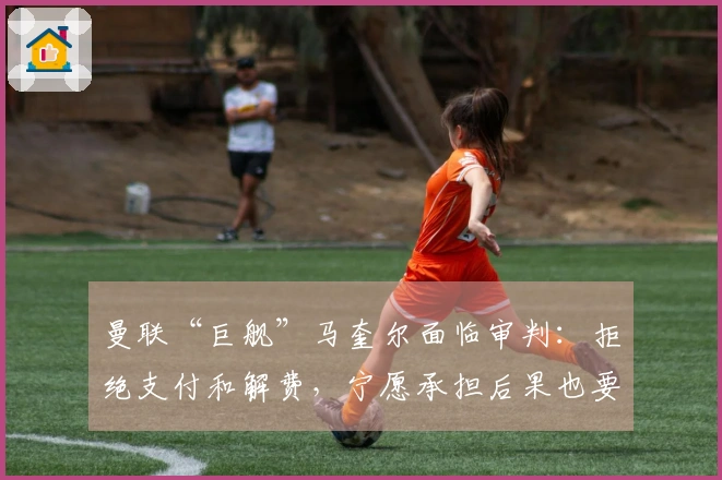 曼联“巨舰”马奎尔面临审判：拒绝支付和解费，宁愿承担后果也要坚持到底！