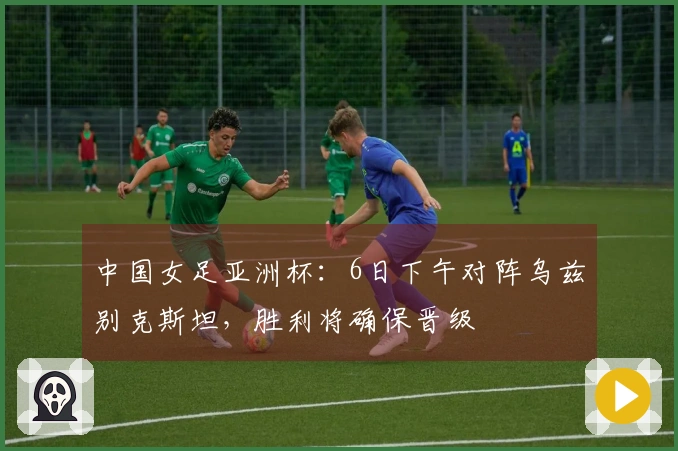 中国女足亚洲杯：6日下午对阵乌兹别克斯坦，胜利将确保晋级