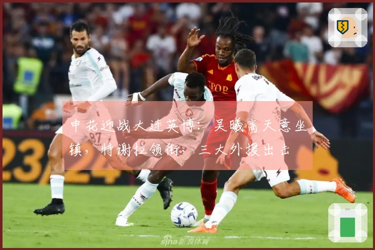 申花迎战大连英博：吴曦高天意坐镇，特谢拉领衔，三大外援出击