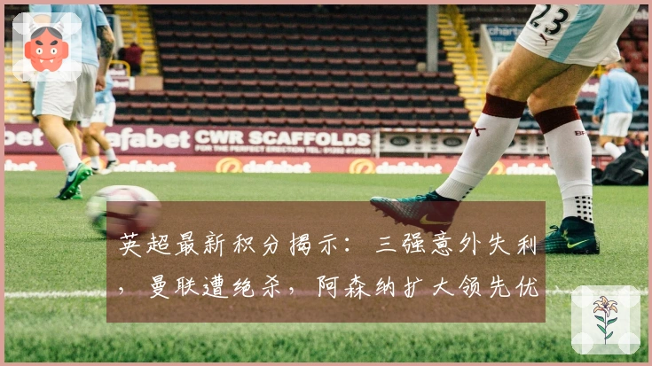 英超最新积分揭示：三强意外失利，曼联遭绝杀，阿森纳扩大领先优势